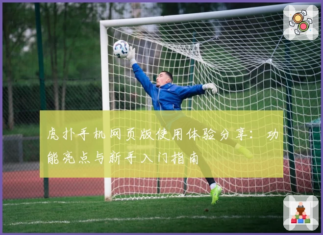 虎扑手机网页版使用体验分享：功能亮点与新手入门指南
