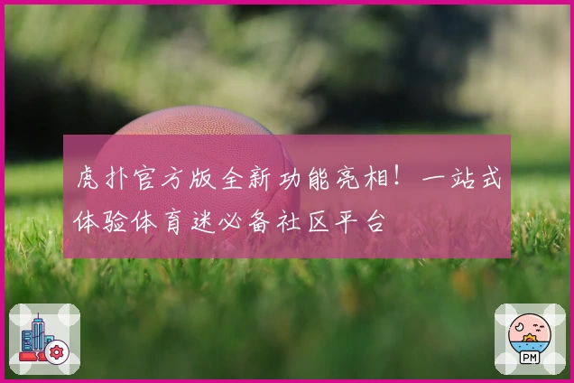 虎扑官方版全新功能亮相！一站式体验体育迷必备社区平台