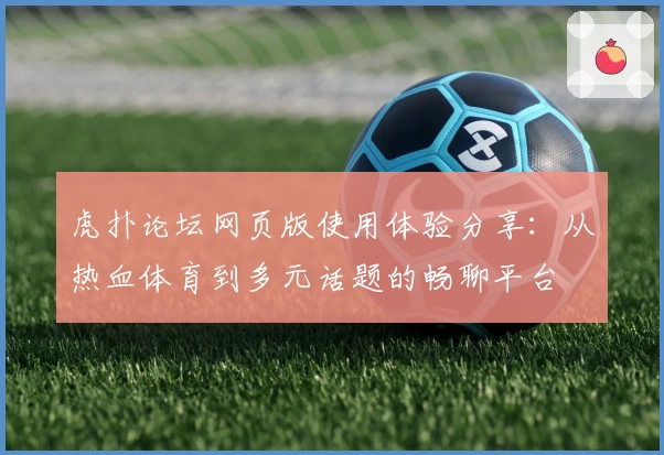 虎扑论坛网页版使用体验分享:从热血体育到多元话题的畅聊平台