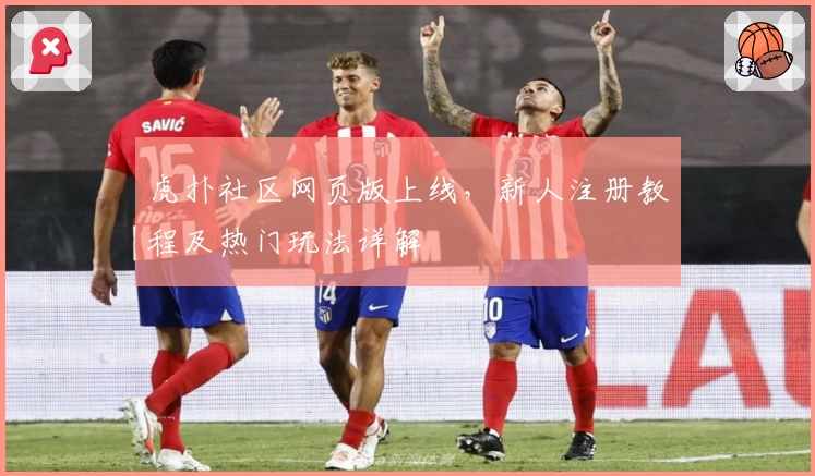 虎扑社区网页版上线,新人注册教程及热门玩法详解