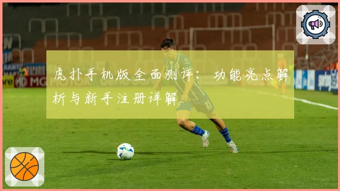 虎扑手机版全面测评：功能亮点解析与新手注册详解