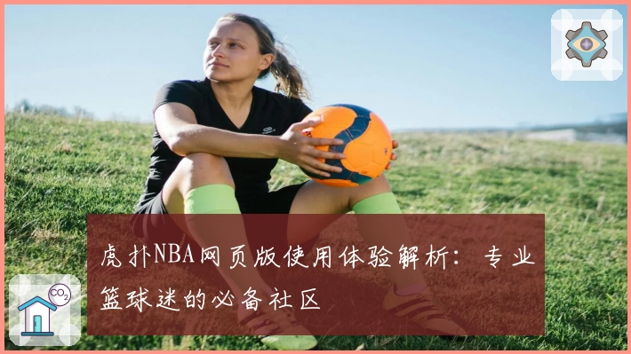 虎扑NBA网页版使用体验解析：专业篮球迷的必备社区