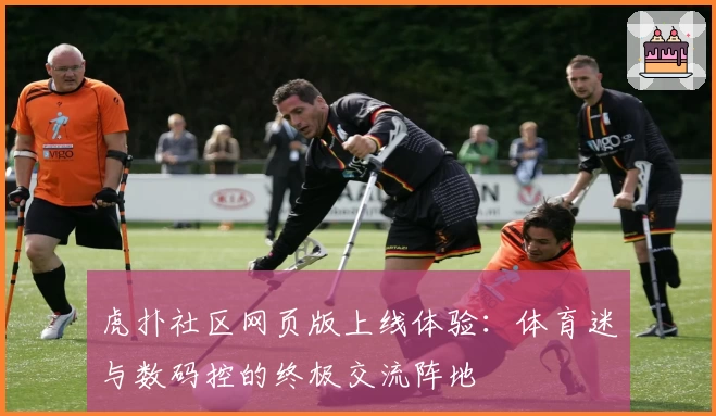 虎扑社区网页版上线体验：体育迷与数码控的终极交流阵地