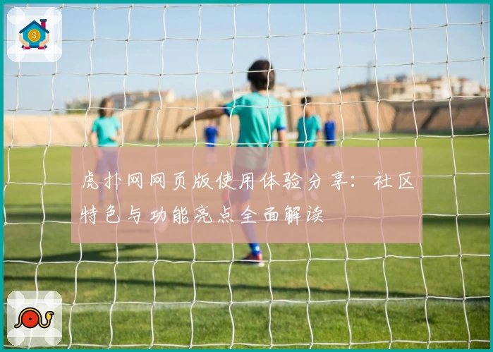 虎扑网网页版使用体验分享：社区特色与功能亮点全面解读