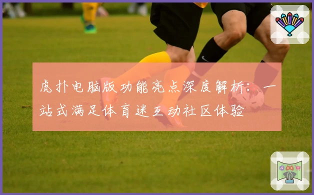 虎扑电脑版功能亮点深度解析：一站式满足体育迷互动社区体验