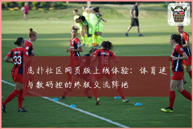 虎扑社区网页版上线体验：体育迷与数码控的终极交流阵地