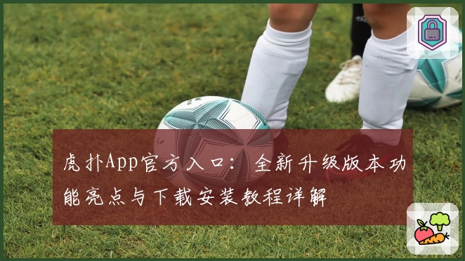 虎扑App官方入口:全新升级版本功能亮点与下载安装教程详解