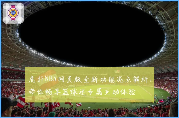 虎扑NBA网页版全新功能亮点解析，带你畅享篮球迷专属互动体验