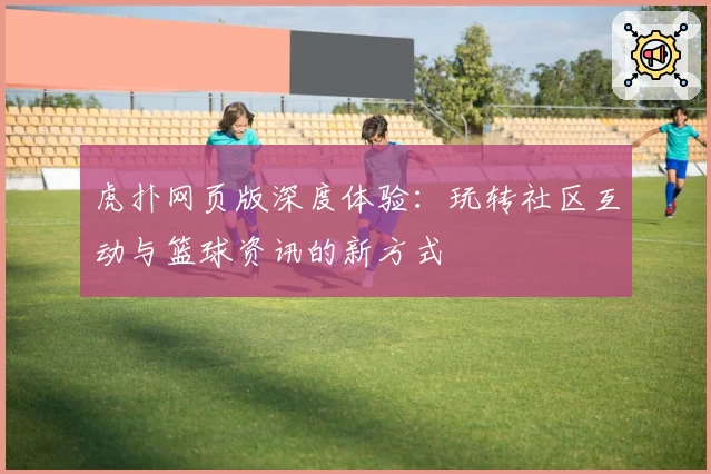 虎扑网页版深度体验：玩转社区互动与篮球资讯的新方式