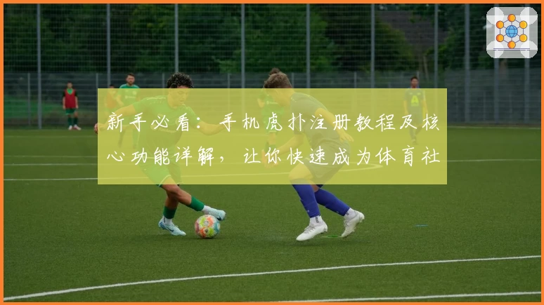 新手必看：手机虎扑注册教程及核心功能详解，让你快速成为体育社区达人