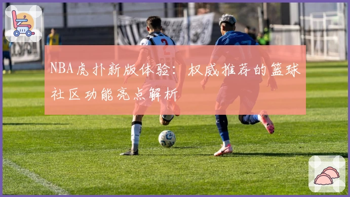 NBA虎扑新版体验：权威推荐的篮球社区功能亮点解析