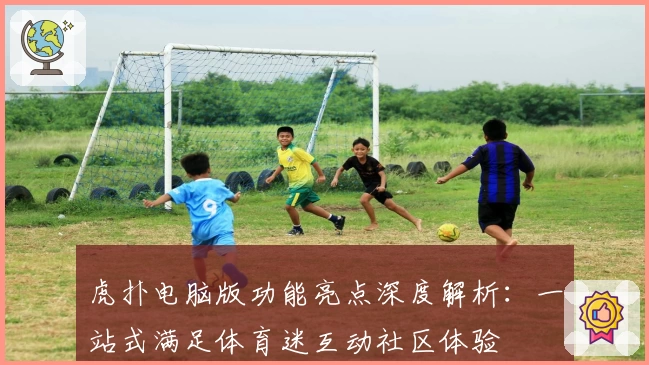 虎扑电脑版功能亮点深度解析：一站式满足体育迷互动社区体验