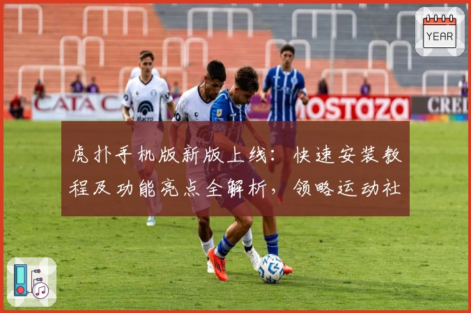 虎扑手机版新版上线：快速安装教程及功能亮点全解析，领略运动社区全新体验
