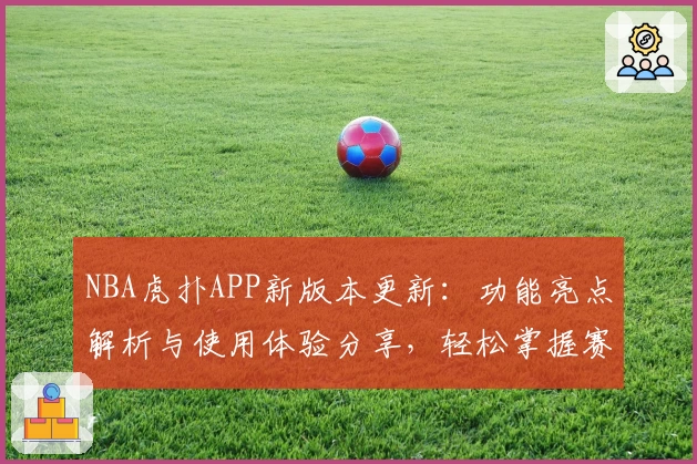 NBA虎扑APP新版本更新：功能亮点解析与使用体验分享，轻松掌握赛事动态与球迷互动秘诀
