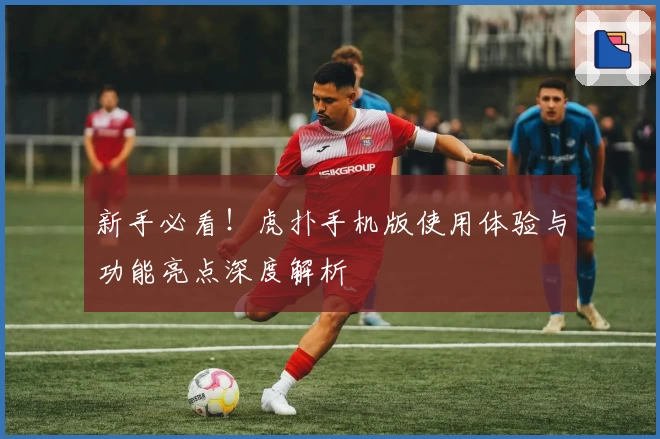 新手必看！虎扑手机版使用体验与功能亮点深度解析