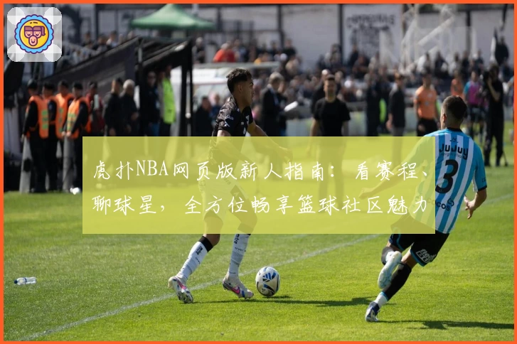虎扑NBA网页版新人指南：看赛程、聊球星，全方位畅享篮球社区魅力