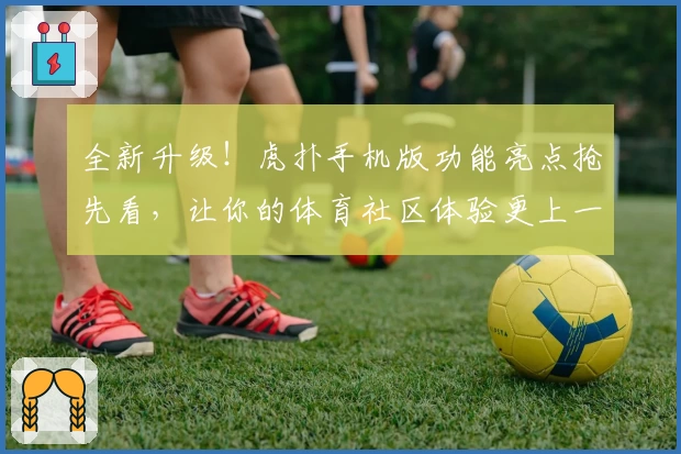 全新升级！虎扑手机版功能亮点抢先看，让你的体育社区体验更上一层楼