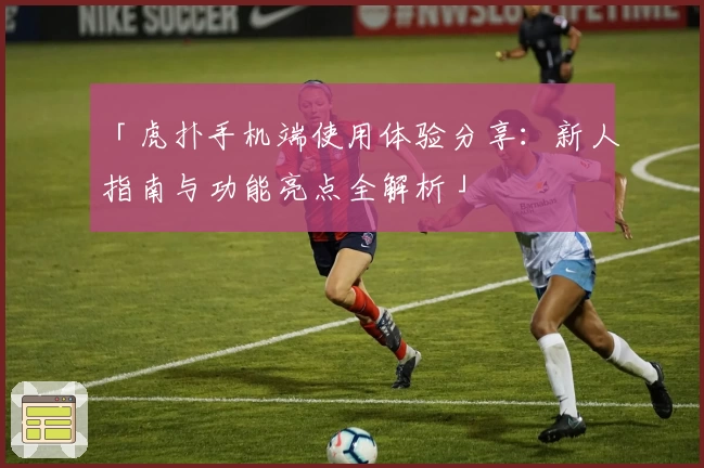 「虎扑手机端使用体验分享：新人指南与功能亮点全解析」
