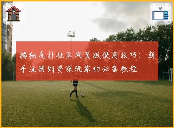 揭秘虎扑社区网页版使用技巧:新手注册到资深玩家的必备教程