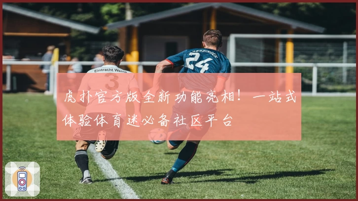 虎扑官方版全新功能亮相！一站式体验体育迷必备社区平台