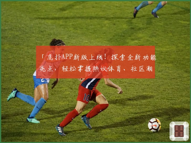 「虎扑APP新版上线！探索全新功能亮点，轻松掌握热议体育、社区潮流指南」