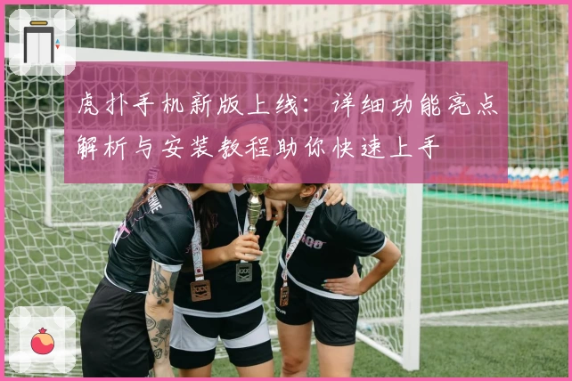 虎扑手机新版上线：详细功能亮点解析与安装教程助你快速上手